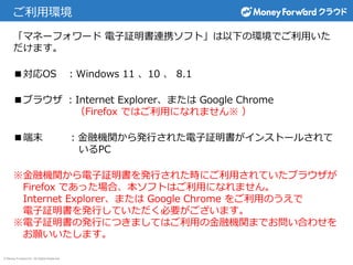 © Money Forward Inc. All Rights Reserved
ご利用環境
「マネーフォワード 電子証明書連携ソフト」は以下の環境でご利用いた
だけます。
■対応OS ：Windows 11 、10 、 8.1
■ブラウザ ：Internet Explorer、または Google Chrome
（Firefox ではご利用になれません※ ）
■端末 ：金融機関から発行された電子証明書がインストールされて
いるPC
※金融機関から電子証明書を発行された時にご利用されていたブラウザが
Firefox であった場合、本ソフトはご利用になれません。
Internet Explorer、または Google Chrome をご利用のうえで
電子証明書を発行していただく必要がございます。
※電子証明書の発行につきましてはご利用の金融機関までお問い合わせを
お願いいたします。
 
