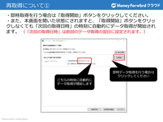 © Money Forward Inc. All Rights Reserved
再取得について①
・即時取得を行う場合は「取得開始」ボタンをクリックしてください。
・また、本画面を開いた状態にされますと、「取得開始」ボタンをクリッ
クしなくても「次回の取得日時」の時刻に自動的にデータ取得が開始され
ます。 （「次回の取得日時」は前回のデータ取得の翌日に設定されます。）
即時データ取得を行う場合は
クリックしてください
こちらの時刻に自動的に
データ取得が開始します
 