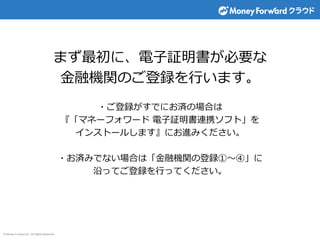© Money Forward Inc. All Rights Reserved
まず最初に、電子証明書が必要な
金融機関のご登録を行います。
・ご登録がすでにお済の場合は
『「マネーフォワード 電子証明書連携ソフト」を
インストールします』にお進みください。
・お済みでない場合は「金融機関の登録①～④」に
沿ってご登録を行ってください。
 