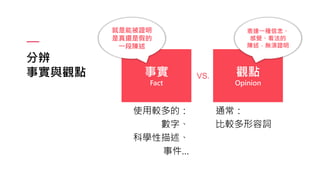 分辨
事實與觀點 事實
Fact
觀點
Opinion
VS.
使用較多的：
數字、
科學性描述、
事件…
通常：
比較多形容詞
就是能被證明
是真還是假的
一段陳述
表達一種信念、
感覺、看法的
陳述，無須證明
 