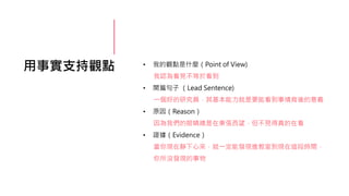 用事實支持觀點 • 我的觀點是什麼（Point of View)
我認為看見不等於看到
• 開篇句子 （Lead Sentence)
一個好的研究員，其基本能力就是要能看到事情背後的意義
• 原因（Reason）
因為我們的眼睛總是在東張西望，但不見得真的在看
• 證據（Evidence）
當你現在靜下心來，就一定能發現進教室到現在這段時間，
你所沒發現的事物
 