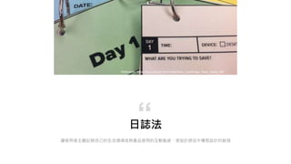 日誌法
讓使用者主觀記錄自己的生活情境或與產品使用的互動脈絡，使設計師從中獲取設計的啟發
“
Reference: https://blog.dscout.com/hubfs/Sara_Cambridge_Diary_Study. pdf
 