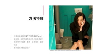 方法特質
• 採集產品或服務當下的使用細節(What)
• 能採集一些研究員無法涉及到的場景資料
• 獲取用戶的習慣、動機、使用情境、顧客
旅程
• 兼具質性與量化的資料
Reference: https://www.slideshare.net/leemcivor/diary-studies-for-ux
 
