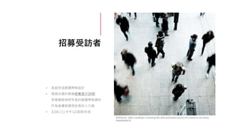 招募受訪者
• 各組完成篩選問卷設計
• 透過合適的管道收集至少20份
有意願參與研究者的篩選問卷資料
作為後續挑選受訪者的人力庫
• 3/16 (三) 中午12:00前完成
Reference: https://uxdesign.cc/picking-the-best-participant-source-for-research-recruiting-
f4dee8c8a818
 