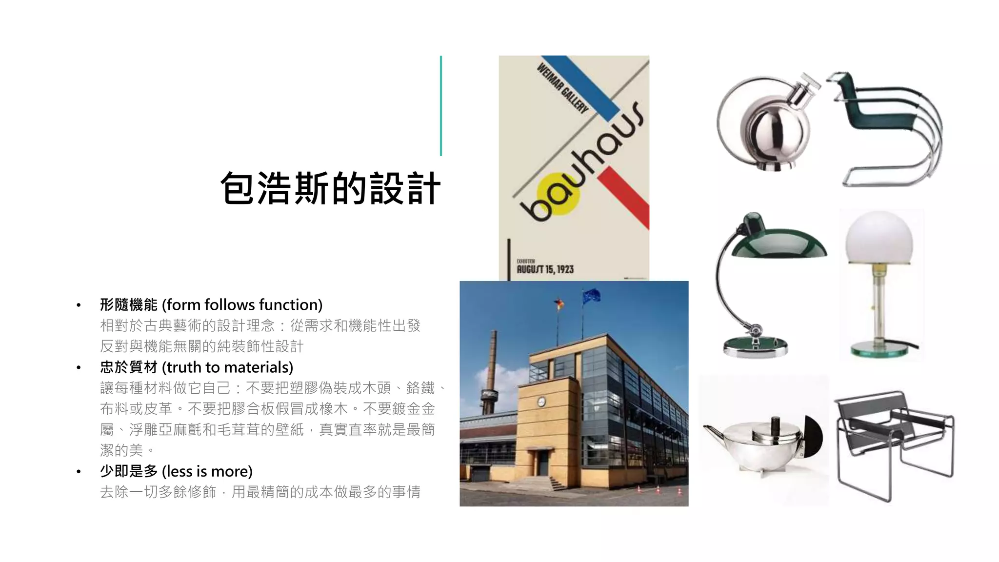包浩斯的設計
• 形隨機能 (form follows function)
相對於古典藝術的設計理念：從需求和機能性出發
反對與機能無關的純裝飾性設計
• 忠於質材 (truth to materials)
讓每種材料做它自己：不要把塑膠偽裝成木頭、鉻鐵、
布料或皮革。不要把膠合板假冒成橡木。不要鍍金金
屬、浮雕亞麻氈和毛茸茸的壁紙，真實直率就是最簡
潔的美。
• 少即是多 (less is more)
去除一切多餘修飾，用最精簡的成本做最多的事情
 