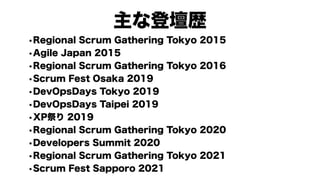 主な登壇歴
•Regional Scrum Gathering Tokyo 2015
•Agile Japan 2015
•Regional Scrum Gathering Tokyo 2016
•Scrum Fest Osaka 2019
•DevOpsDays Tokyo 2019
•DevOpsDays Taipei 2019
•XP祭り 2019
•Regional Scrum Gathering Tokyo 2020
•Developers Summit 2020
•Regional Scrum Gathering Tokyo 2021
•Scrum Fest Sapporo 2021
 