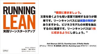 簡潔に書きましょう。
文章を書くよりも短い言葉で説明するほうが簡
単です。リーンキャンバスには紙面の制約が
ありますから、ビジネスモデルの本質を抽出
するのに最適です。リーンキャンバスは1枚
に収まるようにしましょう。
Ash Maurya (2012). Running Lean. O'Reilly Media
(アッシュ・マウリャ 角 征典(訳) (2012). Running Lean オライリー・ジャパン)
 