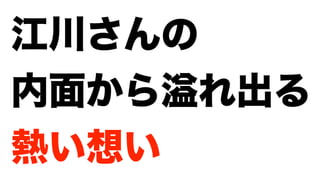 江川さんの
内面から れ出る
熱い想い
 