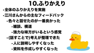•全体のふりかえりを実施
•江川さんからの主なフィードバック
•色々と話せたのが一番良かった
•雑談、横道
•強力な味方がいるという感覚
•(話すことで)考えが整理できた
•人に説明しやすくなった
•資料を作成しやすくなった
10.ふりかえり
 
