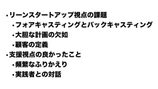 •リーンスタートアップ視点の課題
•フォアキャスティングとバックキャスティング
•大胆な計画の欠如
•顧客の定義
•支援視点の良かったこと
•頻繁なふりかえり
•実践者との対話
 