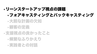 •リーンスタートアップ視点の課題
•フォアキャスティングとバックキャスティング
•大胆な計画の欠如
•顧客の定義
•支援視点の良かったこと
•頻繁なふりかえり
•実践者との対話
 