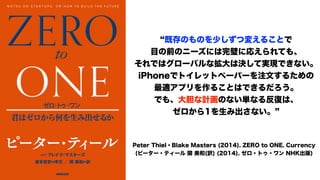 既存のものを少しずつ変えることで
目の前のニーズには完璧に応えられても、
それではグローバルな拡大は決して実現できない。
iPhoneでトイレットペーパーを注文するための
最適アプリを作ることはできるだろう。
でも、大胆な計画のない単なる反復は、
ゼロから1を生み出さない。
Peter Thiel・Blake Masters (2014). ZERO to ONE. Currency
(ピーター・ティール 関 美和(訳) (2014). ゼロ・トゥ・ワン NHK出版)
 