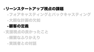 •リーンスタートアップ視点の課題
•フォアキャスティングとバックキャスティング
•大胆な計画の欠如
•顧客の定義
•支援視点の良かったこと
•頻繁なふりかえり
•実践者との対話
 