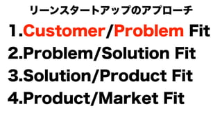 リーンスタートアップのアプローチ
1.Customer/Problem Fit
2.Problem/Solution Fit
3.Solution/Product Fit
4.Product/Market Fit
 