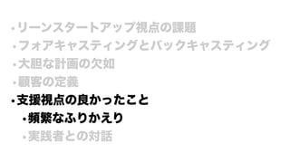 •リーンスタートアップ視点の課題
•フォアキャスティングとバックキャスティング
•大胆な計画の欠如
•顧客の定義
•支援視点の良かったこと
•頻繁なふりかえり
•実践者との対話
 