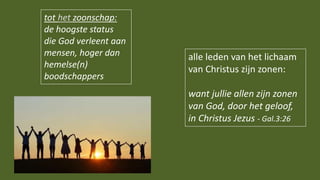 tot het zoonschap:
de hoogste status
die God verleent aan
mensen, hoger dan
hemelse(n)
boodschappers
alle leden van het lichaam
van Christus zijn zonen:
want jullie allen zijn zonen
van God, door het geloof,
in Christus Jezus - Gal.3:26
 