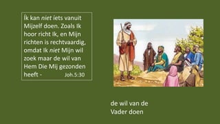de wil van de
Vader doen
Ík kan niet íets vanuit
Mijzelf doen. Zoals Ik
hoor richt Ik, en Mijn
richten is rechtvaardig,
omdat Ik niet Mijn wil
zoek maar de wil van
Hem Die Mij gezonden
heeft - Joh.5:30
 