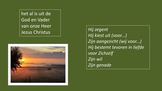 Hij zegent
Hij kiest uit (voor...)
Zijn aangezicht (wij voor...)
Hij bestemt tevoren in liefde
voor Zichzelf
Zijn wil
Zijn genade
het al is uit de
God en Vader
van onze Heer
Jezus Christus
 