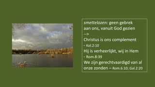 smettelozen: geen gebrek
aan ons, vanuit God gezien
-->
Christus is ons complement
- Kol.2:10
Hij is verheerlijkt, wij in Hem
- Rom.8:39
We zijn gerechtvaardigd van al
onze zonden – Rom.6:10; Gal.2:20
 