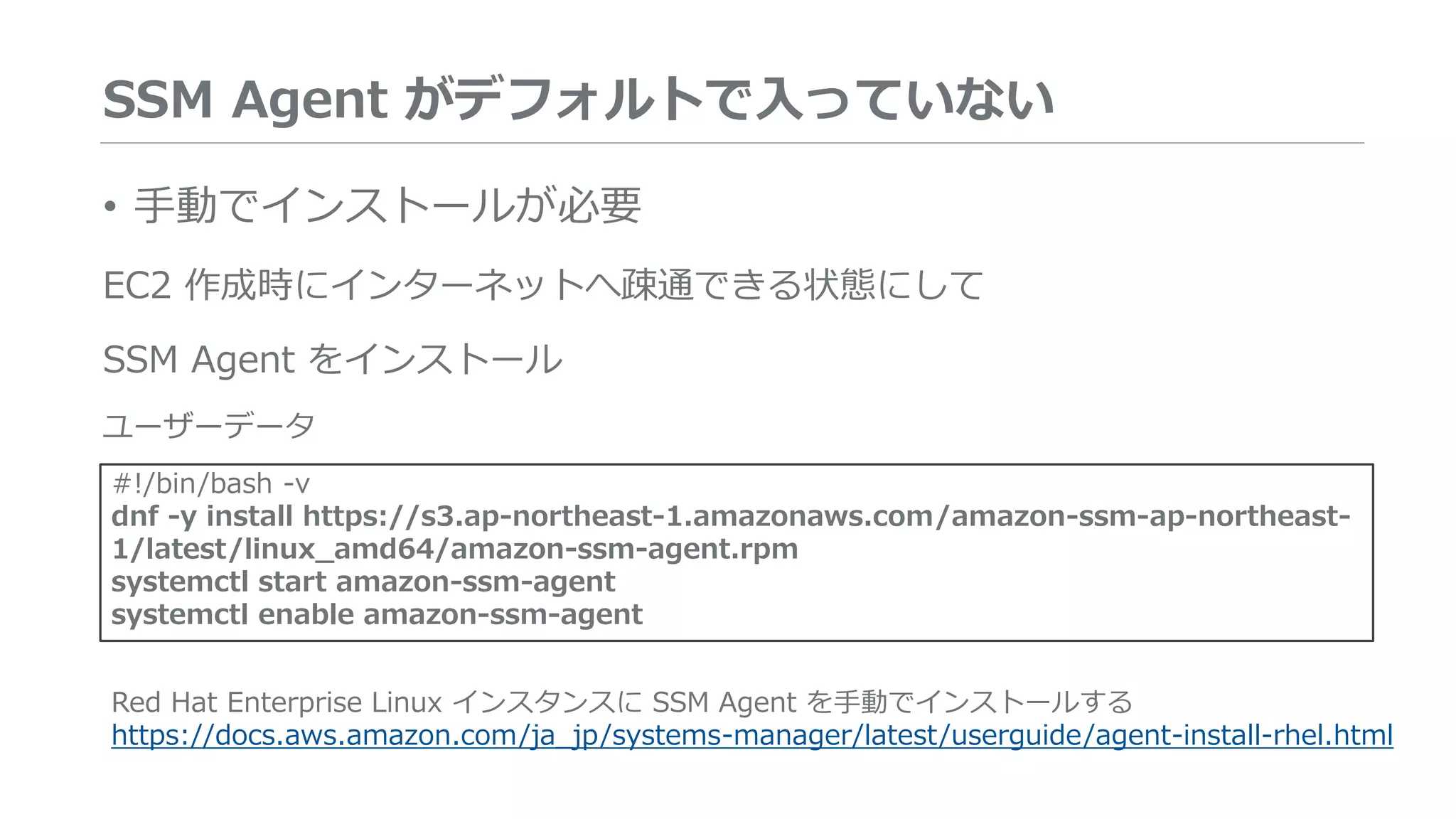SSM Agent がデフォルトで入っていない
• 手動でインストールが必要
EC2 作成時にインターネットへ疎通できる状態にして
SSM Agent をインストール
ユーザーデータ
#!/bin/bash -v
dnf -y install https://s3.ap-northeast-1.amazonaws.com/amazon-ssm-ap-northeast-
1/latest/linux_amd64/amazon-ssm-agent.rpm
systemctl start amazon-ssm-agent
systemctl enable amazon-ssm-agent
Red Hat Enterprise Linux インスタンスに SSM Agent を手動でインストールする
https://docs.aws.amazon.com/ja_jp/systems-manager/latest/userguide/agent-install-rhel.html
 