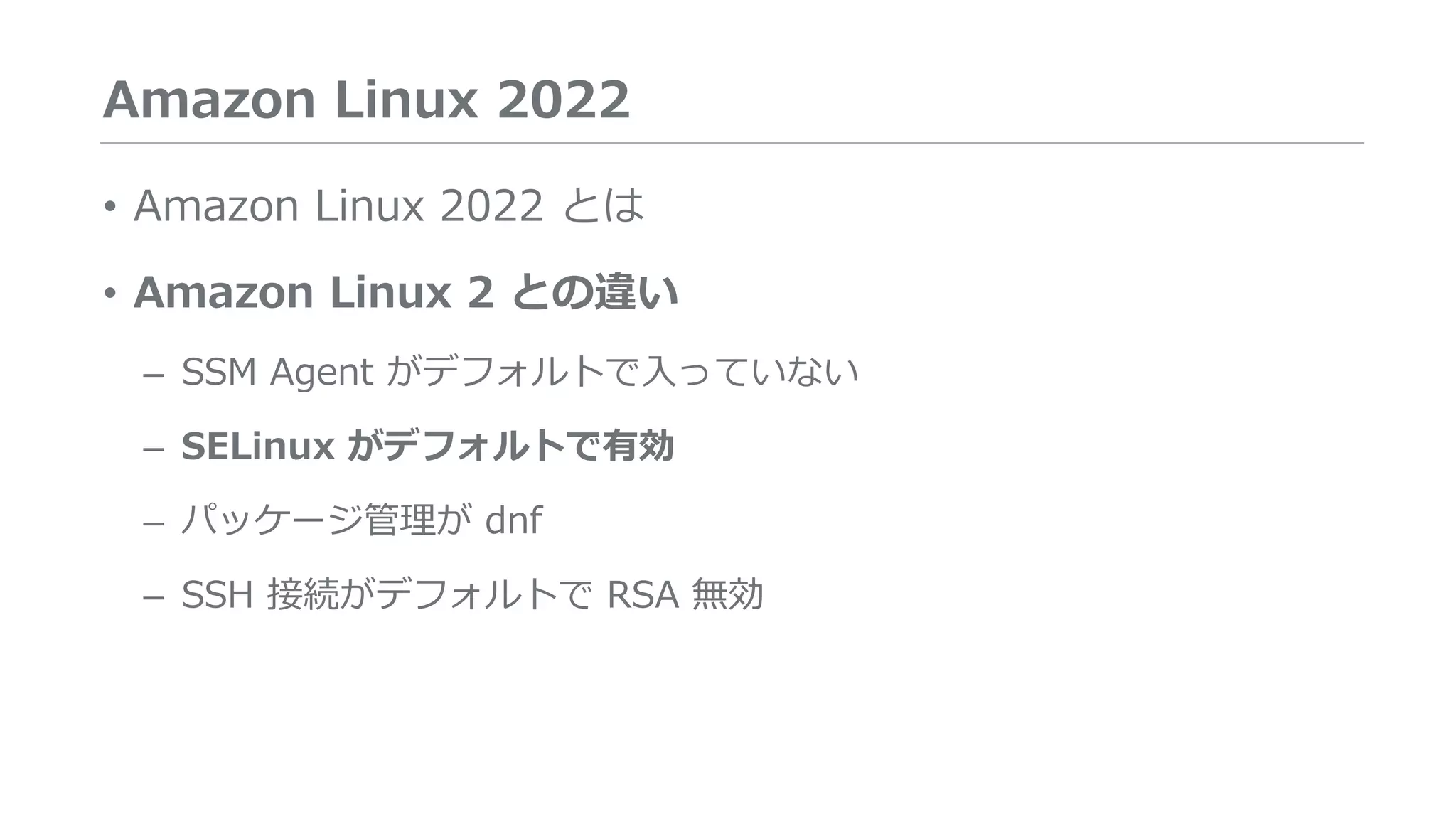 Amazon Linux 2022
• Amazon Linux 2022 とは
• Amazon Linux 2 との違い
– SSM Agent がデフォルトで入っていない
– SELinux がデフォルトで有効
– パッケージ管理が dnf
– SSH 接続がデフォルトで RSA 無効
 