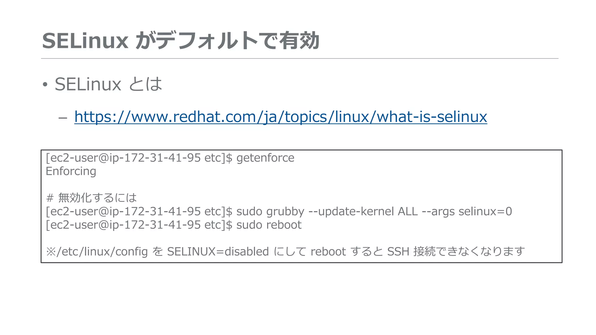 SELinux がデフォルトで有効
• SELinux とは
– https://www.redhat.com/ja/topics/linux/what-is-selinux
[ec2-user@ip-172-31-41-95 etc]$ getenforce
Enforcing
# 無効化するには
[ec2-user@ip-172-31-41-95 etc]$ sudo grubby --update-kernel ALL --args selinux=0
[ec2-user@ip-172-31-41-95 etc]$ sudo reboot
※/etc/linux/config を SELINUX=disabled にして reboot すると SSH 接続できなくなります
 