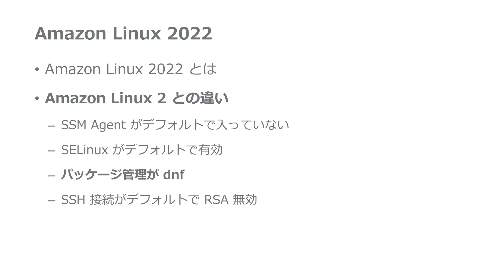 Amazon Linux 2022
• Amazon Linux 2022 とは
• Amazon Linux 2 との違い
– SSM Agent がデフォルトで入っていない
– SELinux がデフォルトで有効
– パッケージ管理が dnf
– SSH 接続がデフォルトで RSA 無効
 