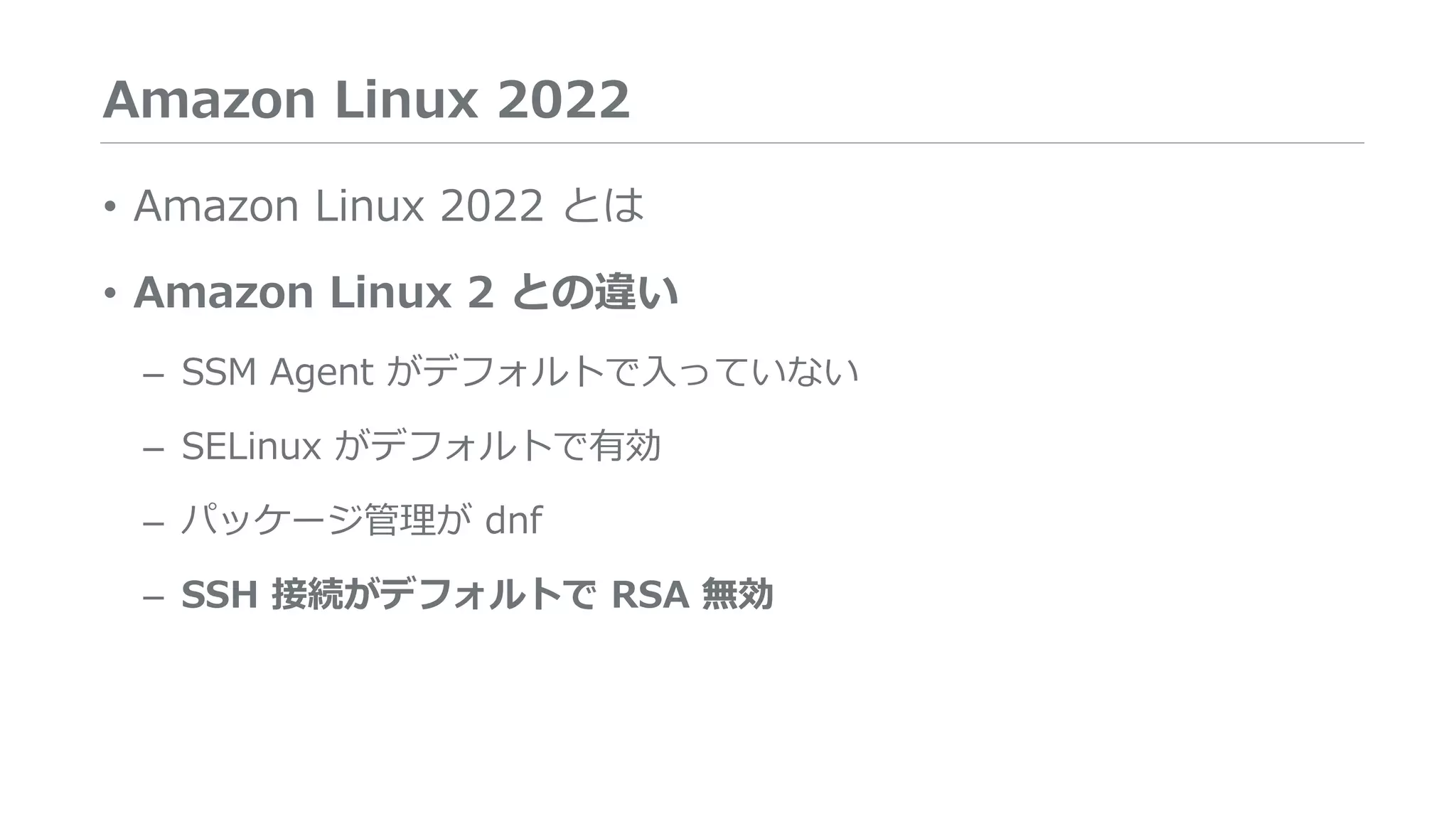 Amazon Linux 2022
• Amazon Linux 2022 とは
• Amazon Linux 2 との違い
– SSM Agent がデフォルトで入っていない
– SELinux がデフォルトで有効
– パッケージ管理が dnf
– SSH 接続がデフォルトで RSA 無効
 