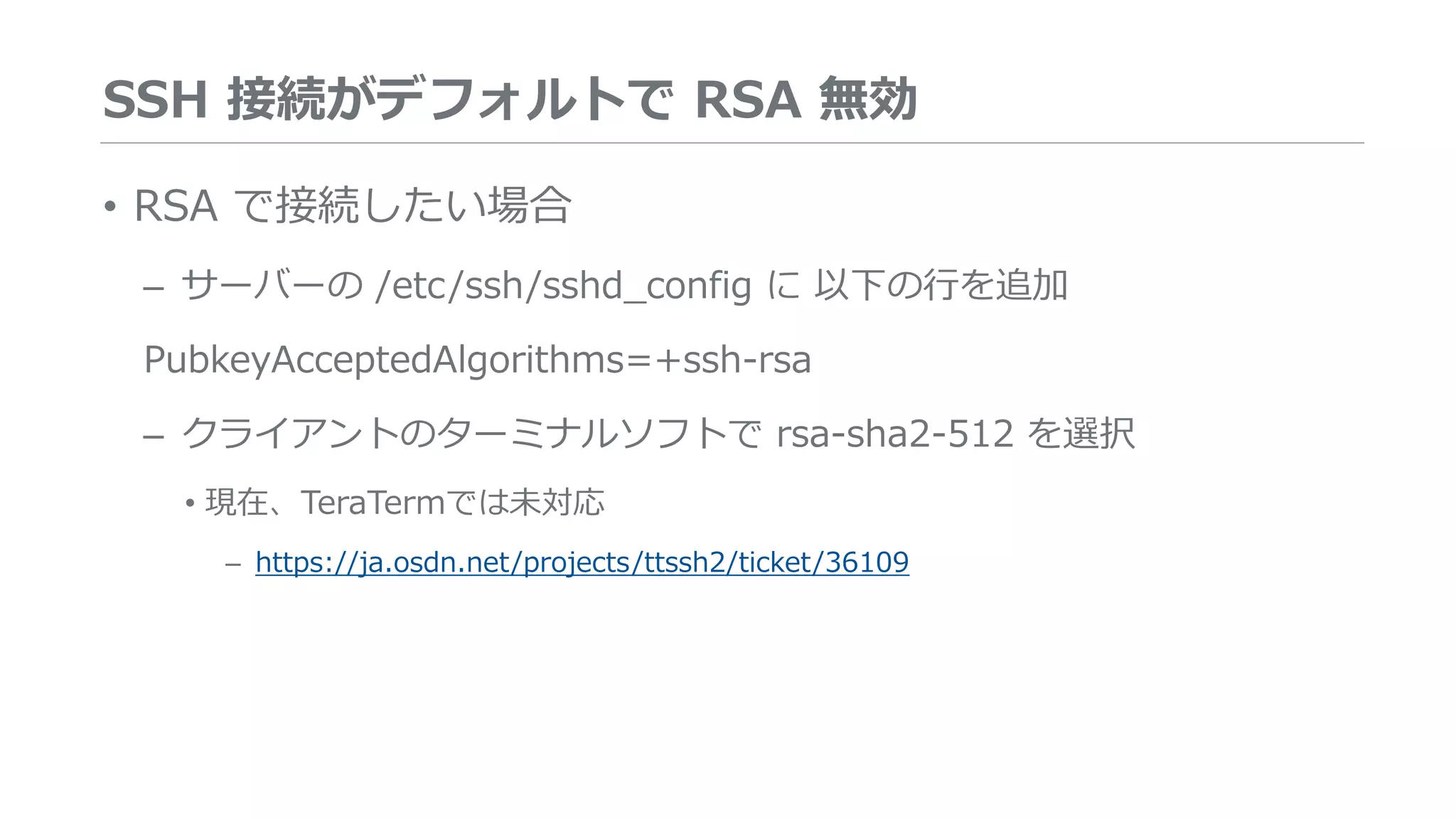 SSH 接続がデフォルトで RSA 無効
• RSA で接続したい場合
– サーバーの /etc/ssh/sshd_config に 以下の行を追加
PubkeyAcceptedAlgorithms=+ssh-rsa
– クライアントのターミナルソフトで rsa-sha2-512 を選択
• 現在、TeraTermでは未対応
– https://ja.osdn.net/projects/ttssh2/ticket/36109
 