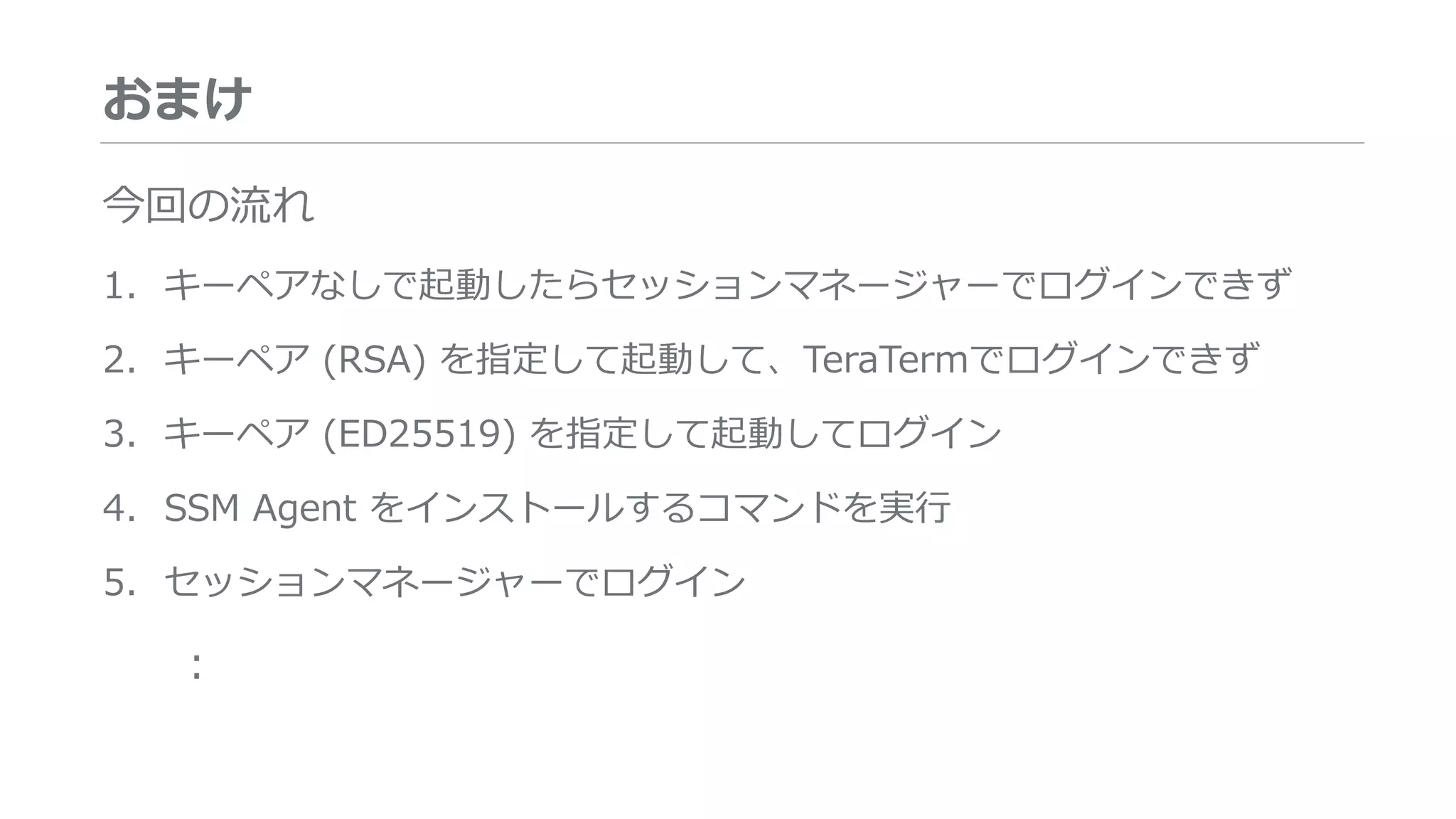 おまけ
今回の流れ
1. キーペアなしで起動したらセッションマネージャーでログインできず
2. キーペア (RSA) を指定して起動して、TeraTermでログインできず
3. キーペア (ED25519) を指定して起動してログイン
4. SSM Agent をインストールするコマンドを実行
5. セッションマネージャーでログイン
:
 
