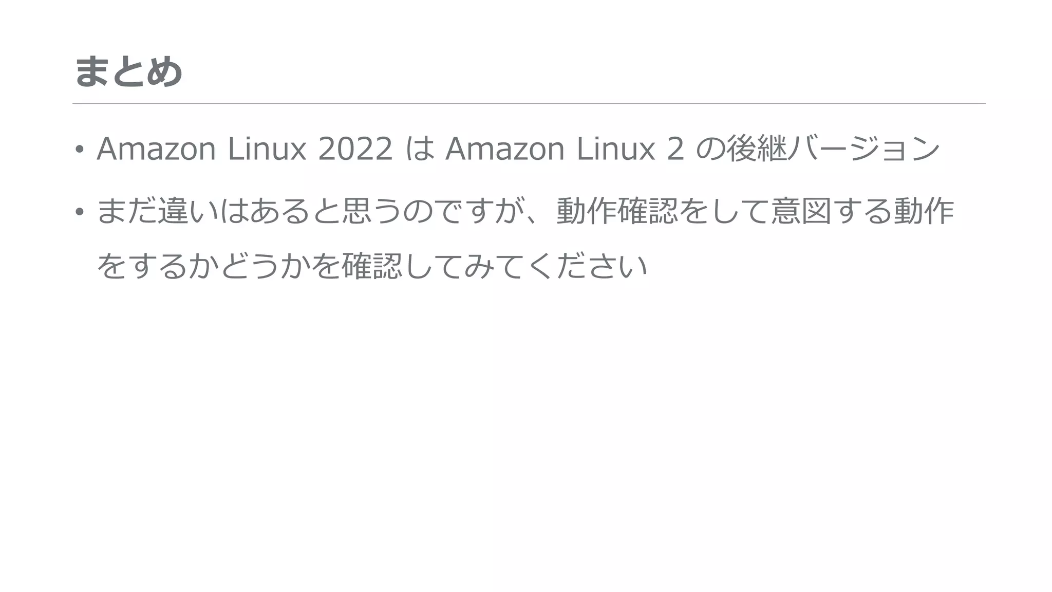 まとめ
• Amazon Linux 2022 は Amazon Linux 2 の後継バージョン
• まだ違いはあると思うのですが、動作確認をして意図する動作
をするかどうかを確認してみてください
 