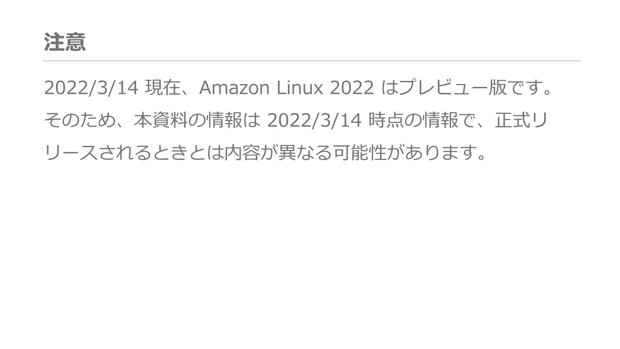 注意
2022/3/14 現在、Amazon Linux 2022 はプレビュー版です。
そのため、本資料の情報は 2022/3/14 時点の情報で、正式リ
リースされるときとは内容が異なる可能性があります。
 