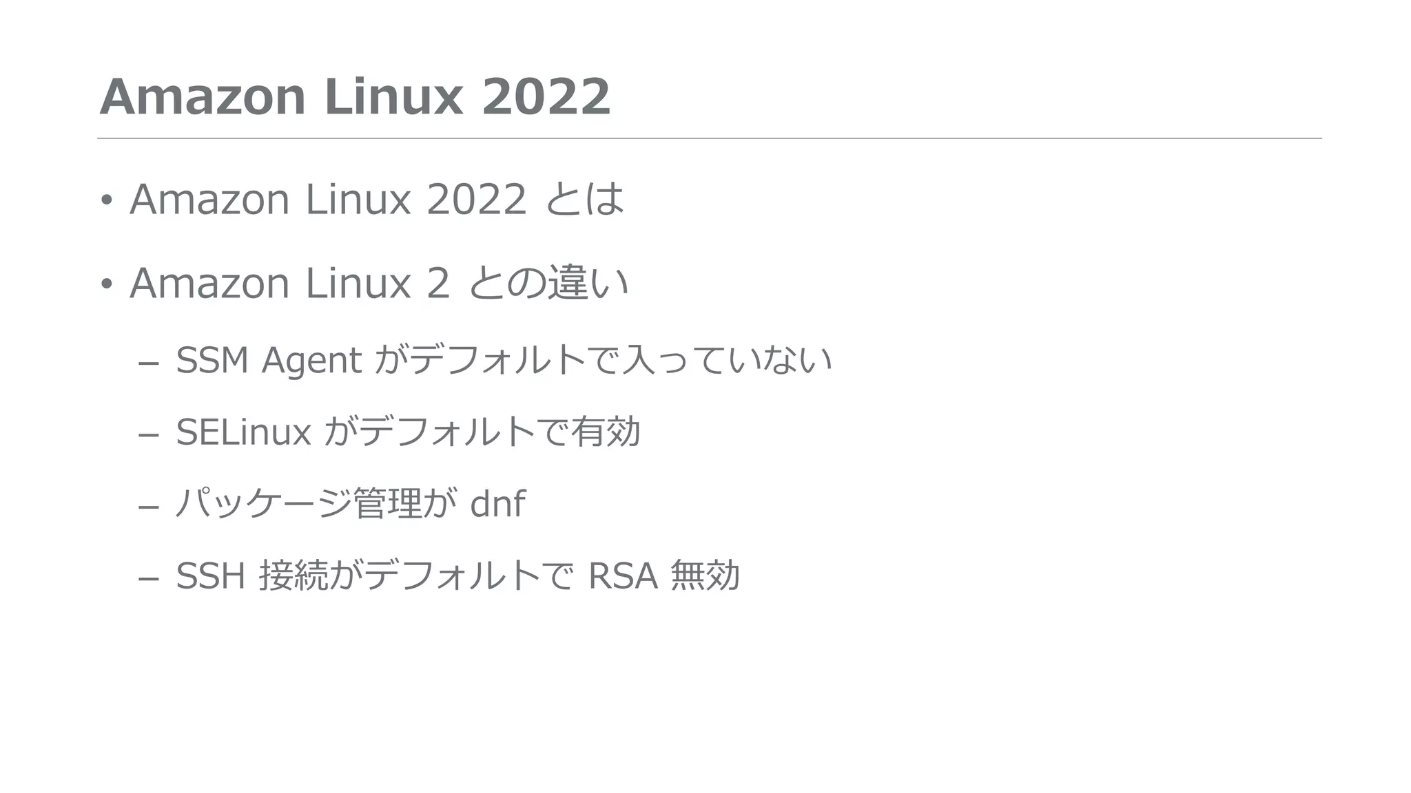 Amazon Linux 2022
• Amazon Linux 2022 とは
• Amazon Linux 2 との違い
– SSM Agent がデフォルトで入っていない
– SELinux がデフォルトで有効
– パッケージ管理が dnf
– SSH 接続がデフォルトで RSA 無効
 