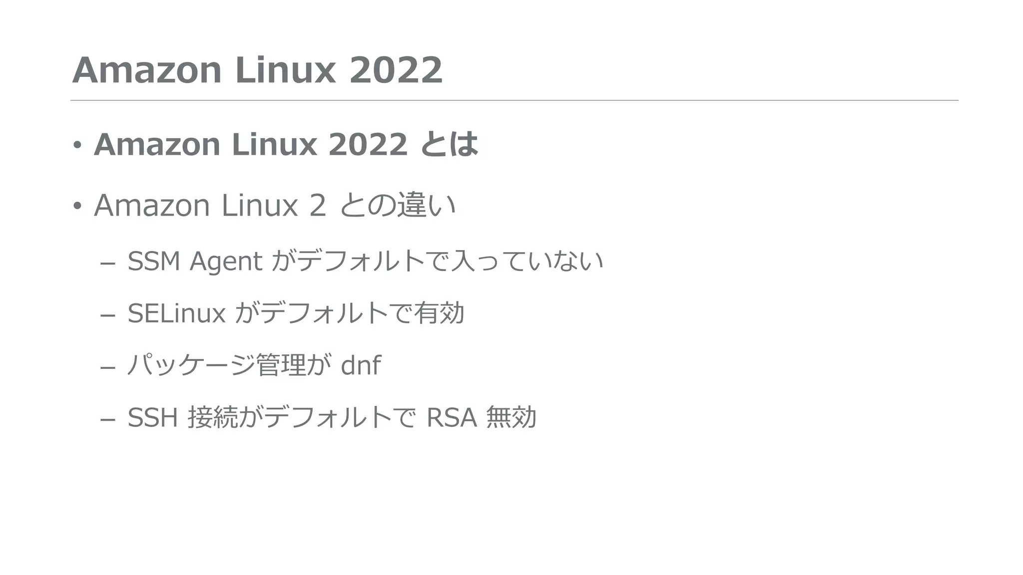 Amazon Linux 2022
• Amazon Linux 2022 とは
• Amazon Linux 2 との違い
– SSM Agent がデフォルトで入っていない
– SELinux がデフォルトで有効
– パッケージ管理が dnf
– SSH 接続がデフォルトで RSA 無効
 