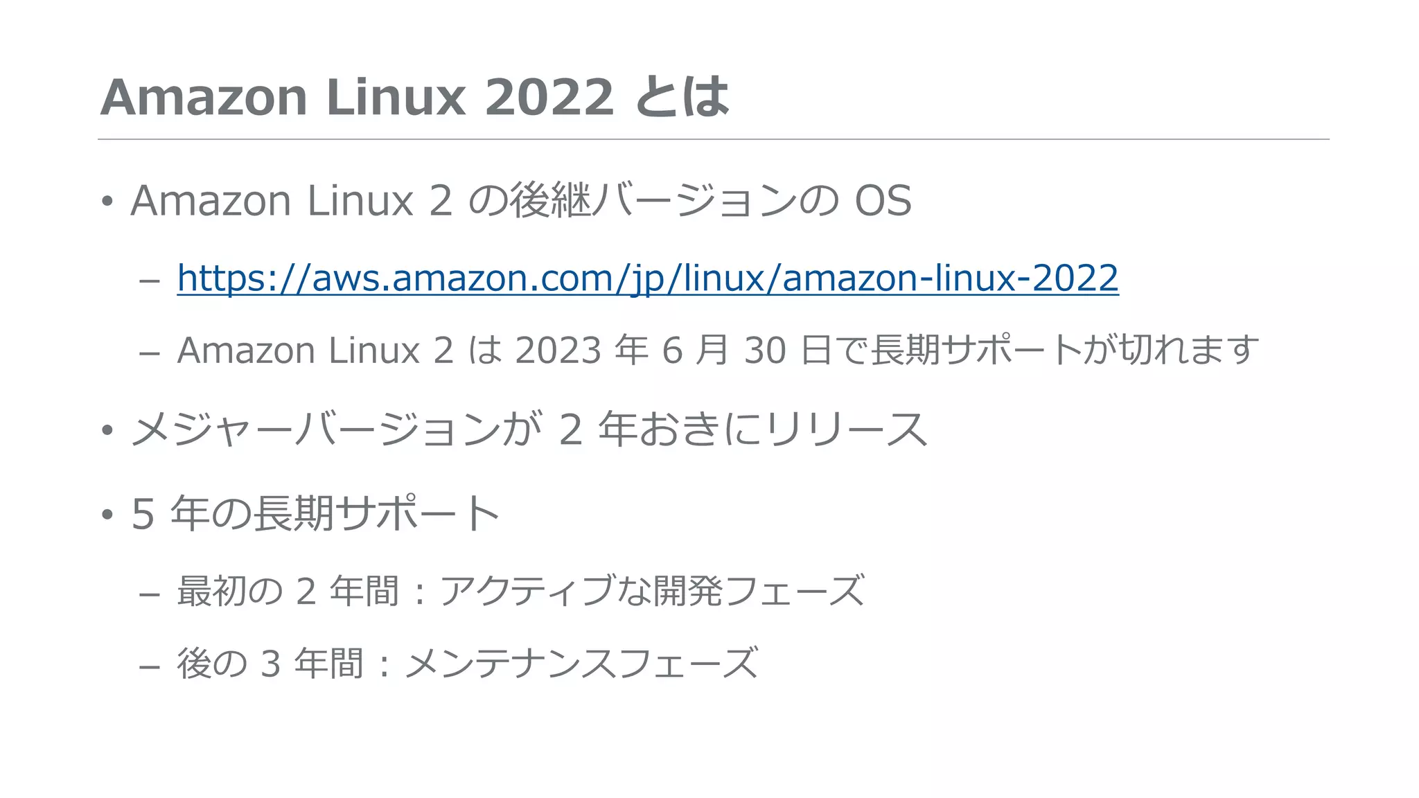 Amazon Linux 2022 とは
• Amazon Linux 2 の後継バージョンの OS
– https://aws.amazon.com/jp/linux/amazon-linux-2022
– Amazon Linux 2 は 2023 年 6 月 30 日で長期サポートが切れます
• メジャーバージョンが 2 年おきにリリース
• 5 年の長期サポート
– 最初の 2 年間 : アクティブな開発フェーズ
– 後の 3 年間 : メンテナンスフェーズ
 