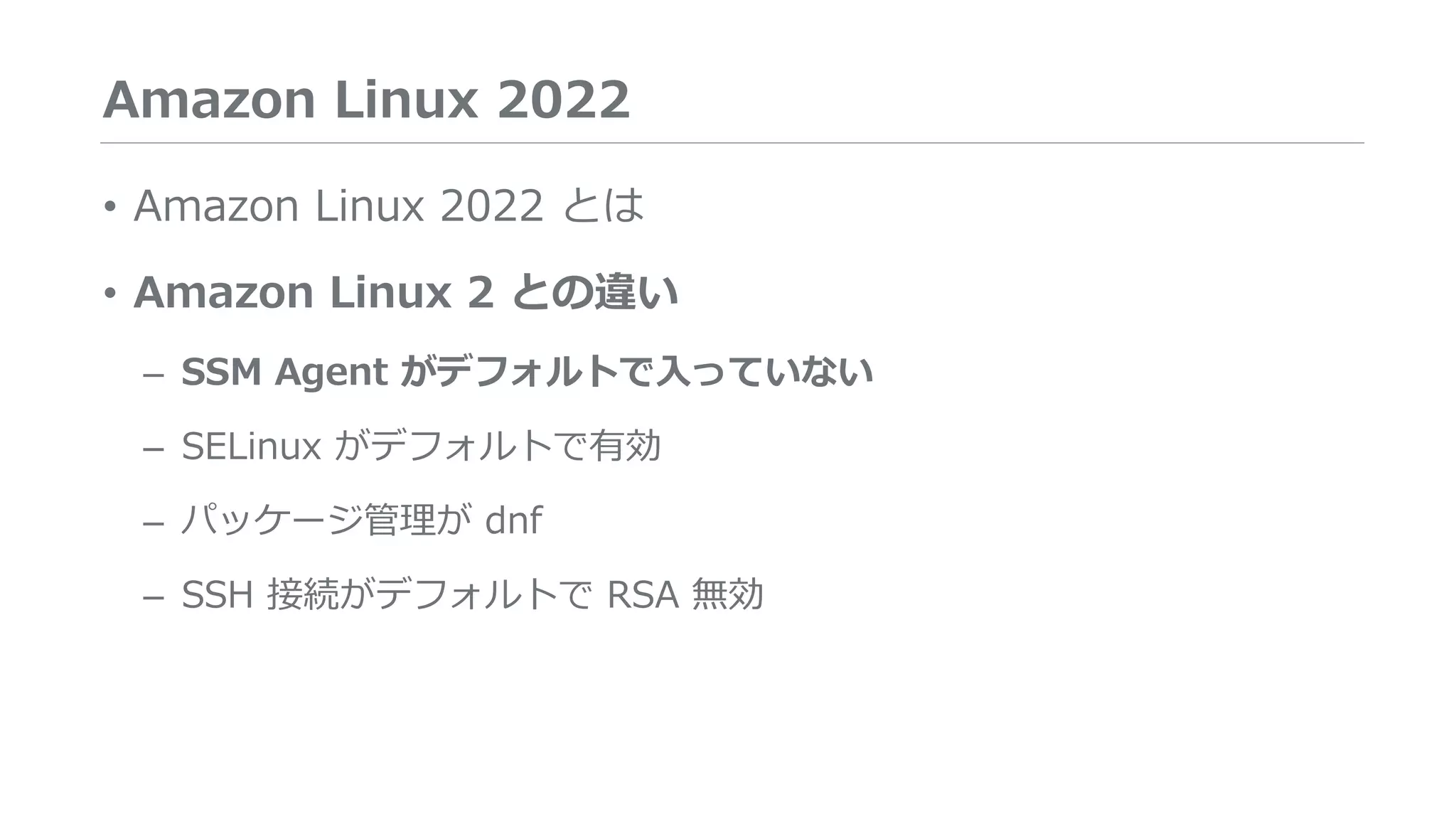 Amazon Linux 2022
• Amazon Linux 2022 とは
• Amazon Linux 2 との違い
– SSM Agent がデフォルトで入っていない
– SELinux がデフォルトで有効
– パッケージ管理が dnf
– SSH 接続がデフォルトで RSA 無効
 