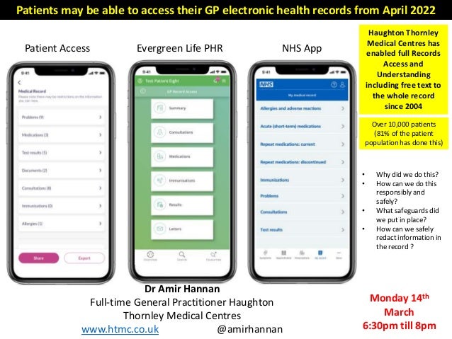 Patient Access Evergreen Life PHR NHS App
Patients may be able to access their GP electronic health records from April 2022
• Why did we do this?
• How can we do this
responsibly and
safely?
• What safeguards did
we put in place?
• How can we safely
redact information in
the record ?
Haughton Thornley
Medical Centres has
enabled full Records
Access and
Understanding
including free text to
the whole record
since 2004
Over 10,000 patients
(81% of the patient
population has done this)
Monday 14th
March
6:30pm till 8pm
Dr Amir Hannan
Full-time General Practitioner Haughton
Thornley Medical Centres
www.htmc.co.uk @amirhannan
 