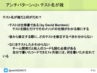 アンチパターン<2> テスト名が雑
P-11
テスト名が雑だと何がだめ？
・テストは仕様書である（by David Berntein）
テストを読むだけでそのメソッドの仕様がわかる様にする
・後から修正する際に、どのテストを修正するべきか分からない
・なにをテストしたかわからない
チーム開発だと他人のコードも読む必要がある
自分で書いたコードでさえ1ヶ月後には、何を書いたか忘れて
いる
@seki06284573
 