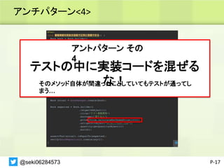 アンチパターン<4>
P-17
アントパターン その
4
テストの中に実装コードを混ぜる
な！
そのメソッド自体が間違ったことしていてもテストが通ってし
まう…
@seki06284573
 