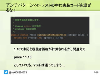 アンチパターン<4> テストの中に実装コードを混ぜ
るな！
P-18
1.10で割ると税抜き価格が計算されるが、間違えて
price * 1.10
としていても、テストは通ってしまう…
@seki06284573
 