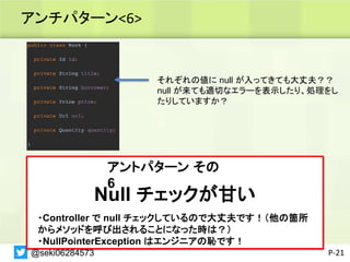 アンチパターン<6>
P-21
それぞれの値に null が入ってきても大丈夫？？
null が来ても適切なエラーを表示したり、処理をし
たりしていますか？
@seki06284573
アントパターン その
6
Null チェックが甘い
・Controller で null チェックしているので大丈夫です！（他の箇所
からメソッドを呼び出されることになった時は？）
・NullPointerException はエンジニアの恥です！
 
