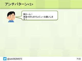 アンチパターン<1>
P-03
関さーん！
実装できたのでレビューお願いしま
す！
@seki06284573
 