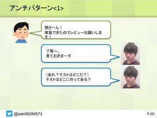 アンチパターン<1>
P-05
関さーん！
実装できたのでレビューお願いしま
す！
了解〜。
見ておきまーす
（あれ？テストはどこだ？）
テストはどこに作ってある？
@seki06284573
 