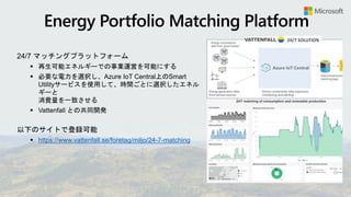 24/7 マッチングプラットフォーム
 再生可能エネルギーでの事業運営を可能にする
 必要な電力を選択し、Azure IoT Central上のSmart
Utilityサービスを使用して、時間ごとに選択したエネル
ギーと
消費量を一致させる
 Vattenfall との共同開発
以下のサイトで登録可能
 https://www.vattenfall.se/foretag/miljo/24-7-matching
 