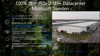 100% カーボンフリー Datacenter
- Microsoft Sweden -
Microsoft opens its sustainable datacenter region in Sweden, creating new opportunities for a cloud-first Sweden – Microsoft News Centre Europe
Vattenfall 社とのパートナーシップによる
24/7 hourlyでの エネルギーマッチングプログラ
ム
Energy and Environmental Design (LEED) Gold
certification の取得
再利用可能エネルギーの開
で、 bp, Enlight Renewable Energy, European
Energy, NTR, Prime Capital, wpd らと契約
Swedish Circular Center 設立による Serverな
どのハードウェアの再利用を促進 (ヨーロッパ
で3か所目)
100%外気による空冷。
雨水の湿度管理などデータセンター施設での利
用
 