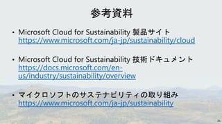 • Microsoft Cloud for Sustainability 製品サイト
https://www.microsoft.com/ja-jp/sustainability/cloud
• Microsoft Cloud for Sustainability 技術ドキュメント
https://docs.microsoft.com/en-
us/industry/sustainability/overview
• マイクロソフトのサステナビリティの取り組み
https://www.microsoft.com/ja-jp/sustainability
26
 