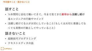 今日話すこと・話さないこと
話すこと
• 14年間同じ会社で働いてきて、今まで⾒てきた新卒から活躍し続け
るエンジニアの⾏動やマインド
• 活躍し続けてる⼈が⼤切にしていること(もしくは⼤切と意識してな
くても実際の⾏動としてやっていること)
話さないこと
• 超絶技巧プログラミング
• テキストエディタの話
 