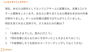 こんなときどうしますか？
現在、あなたは新卒としてエンジニアチームに配属され、先輩と2⼈で
チーム開発をしています。あなたに割り当てられた簡単な本⽇分の作業
が終わりました。チームの先輩は通院ではや上がりしていました。
時計を⾒てみると定時です。さてあなたの⾏動は？
---
1. 「お疲れさまでした。飲みに⾏こう」
2. 「明⽇先輩に伝えるために今⽇やったことをまとめておこう」
3. 「今後関係しそうな部分のコードリーディングしておこうかな」
 
