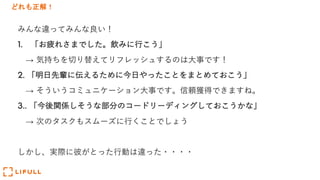 どれも正解！
みんな違ってみんな良い！
1. 「お疲れさまでした。飲みに⾏こう」
→ 気持ちを切り替えてリフレッシュするのは⼤事です！
2. 「明⽇先輩に伝えるために今⽇やったことをまとめておこう」
→ そういうコミュニケーション⼤事です。信頼獲得できますね。
3.. 「今後関係しそうな部分のコードリーディングしておこうかな」
→ 次のタスクもスムーズに⾏くことでしょう
しかし、実際に彼がとった⾏動は違った・・・・
 