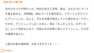 本当にあった怖い話
⾃分のタスクが終わった、時計を⾒ると定時。彼は、おもむろにコード
を書き始めた。3時間後、彼はコードを書き終え、リモートリポジトリ
にプッシュした。なんと、それは先輩が担当していた部分のコードだっ
たのだ。プッシュしてしまったあと、彼は「もしかしたら、まずいか
も」という気持ちになり、何故か元の状態に戻してプッシュし、その⽇
の業務を追えた。
上記の⽂章の違和感、お気づきだろうか・・・
 